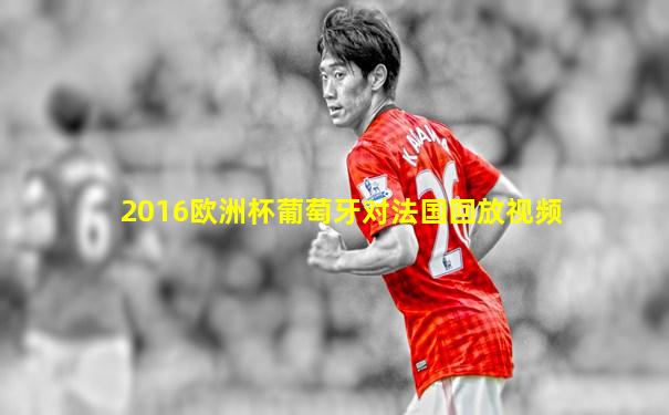 2016欧洲杯葡萄牙对法国回放视频