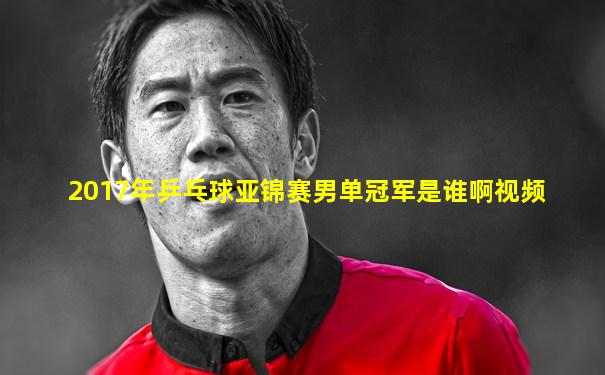 2017年乒乓球亚锦赛男单冠军是谁啊视频