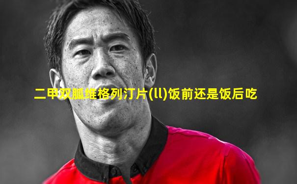 二甲双胍维格列汀片(ll)饭前还是饭后吃