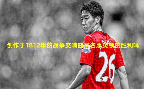 创作于1812年的战争交响曲又名惠灵顿的胜利吗
