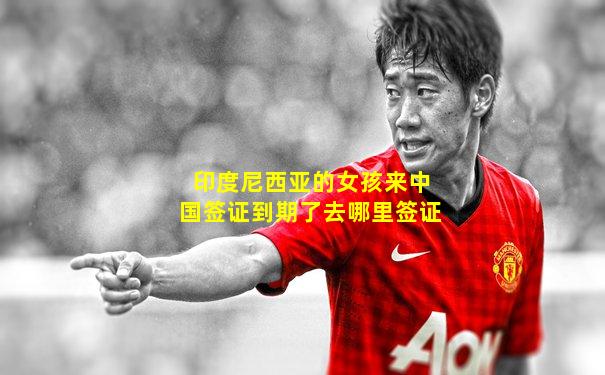 印度尼西亚的女孩来中国签证到期了去哪里签证