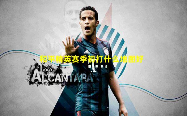 和平精英赛季初打什么地图好