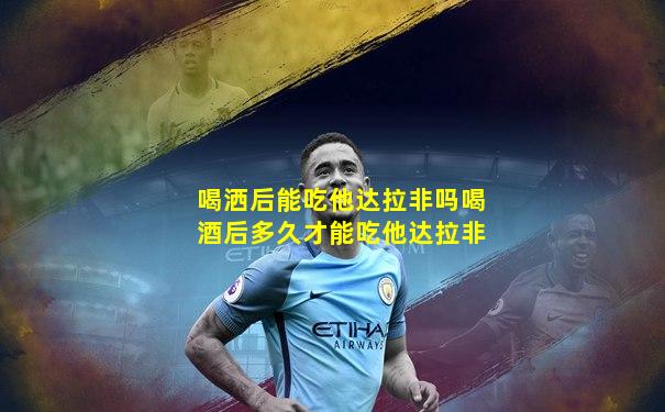 喝洒后能吃他达拉非吗喝酒后多久才能吃他达拉非
