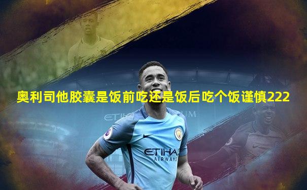 奥利司他胶囊是饭前吃还是饭后吃个饭谨慎222