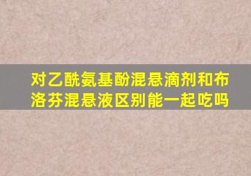 对乙酰氨基酚混悬滴剂和布洛芬混悬液区别能一起吃吗