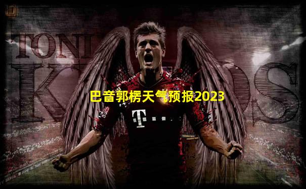 巴音郭楞天气预报2023