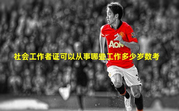 社会工作者证可以从事哪些工作多少岁数考