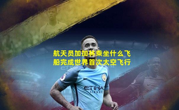 航天员加加林乘坐什么飞船完成世界首次太空飞行