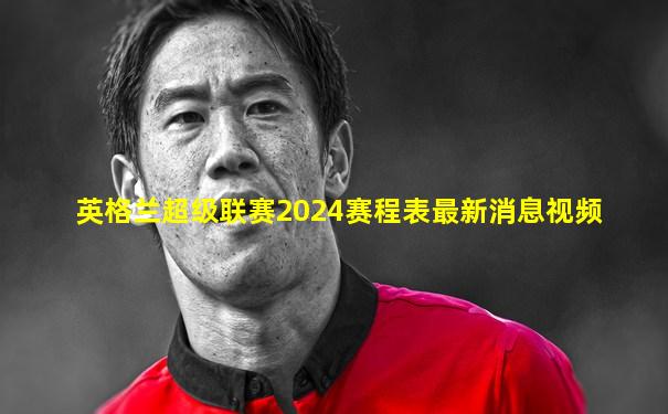 英格兰超级联赛2024赛程表最新消息视频