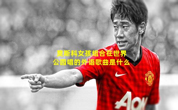 莫斯科女孩组合在世界公园唱的外语歌曲是什么