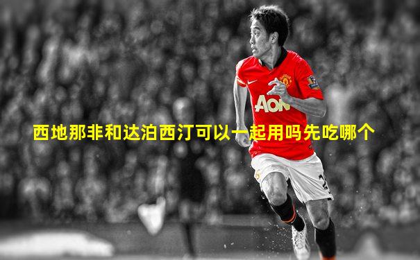 西地那非和达泊西汀可以一起用吗先吃哪个