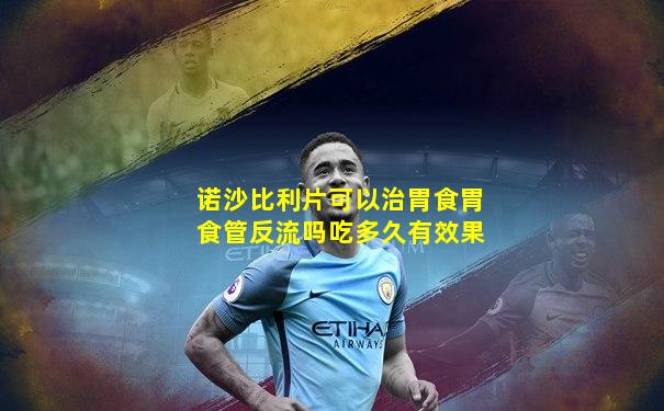 诺沙比利片可以治胃食胃食管反流吗吃多久有效果