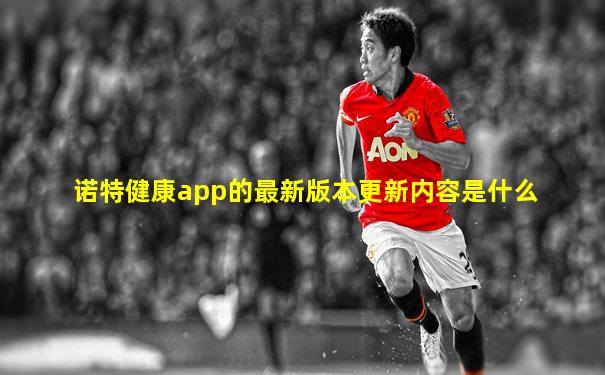 诺特健康app的最新版本更新内容是什么