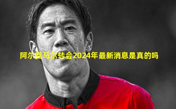 阿尔克马尔转会2024年最新消息是真的吗